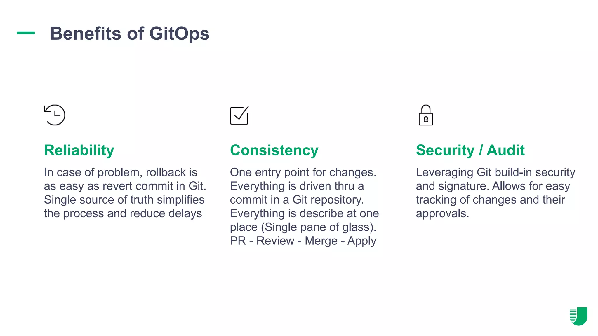 In case of problem, rollback is as easy as revert commit in Git. Single source of truth simplifies the process and reduce delays One entry point for changes. Everything is driven thru a commit in a Git repository. Everything is describe at one place (Single pane of glass). PR - Review - Merge - Apply Leveraging Git build-in security and signature. Allows for easy tracking of changes and their approvals. Reliability Consistency Security / Audit Benefits of GitOps