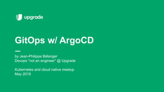 by Jean-Philippe Bélanger
Devops “not an engineer” @ Upgrade
Kubernetes and cloud native meetup
May 2019
GitOps w/ ArgoCD
 