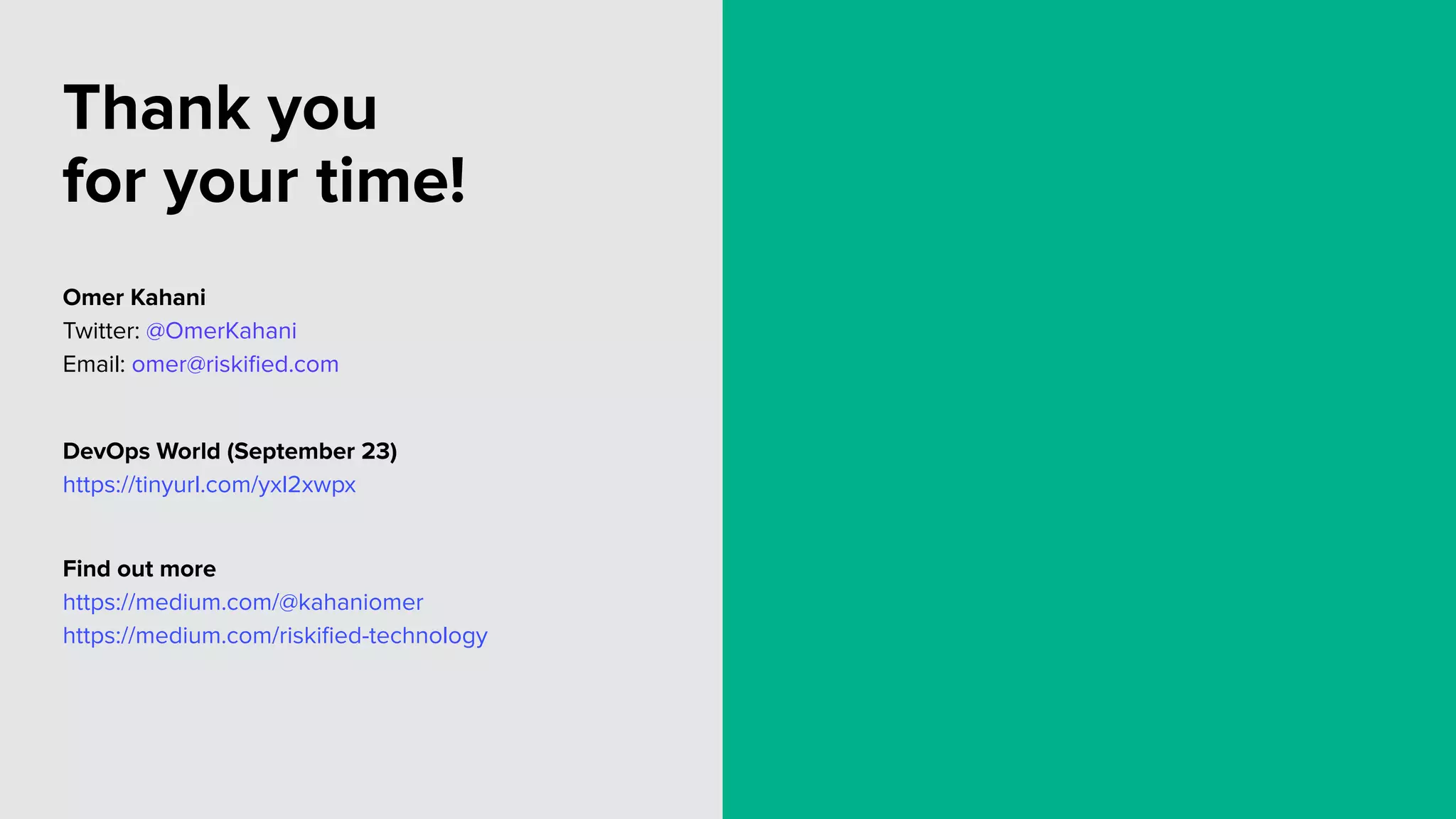Thank you
for your time!
Omer Kahani
Twitter: @OmerKahani
Email: omer@riskiﬁed.com
DevOps World (September 23)
https://tinyurl.com/yxl2xwpx
Find out more
https://medium.com/@kahaniomer
https://medium.com/riskiﬁed-technology
 