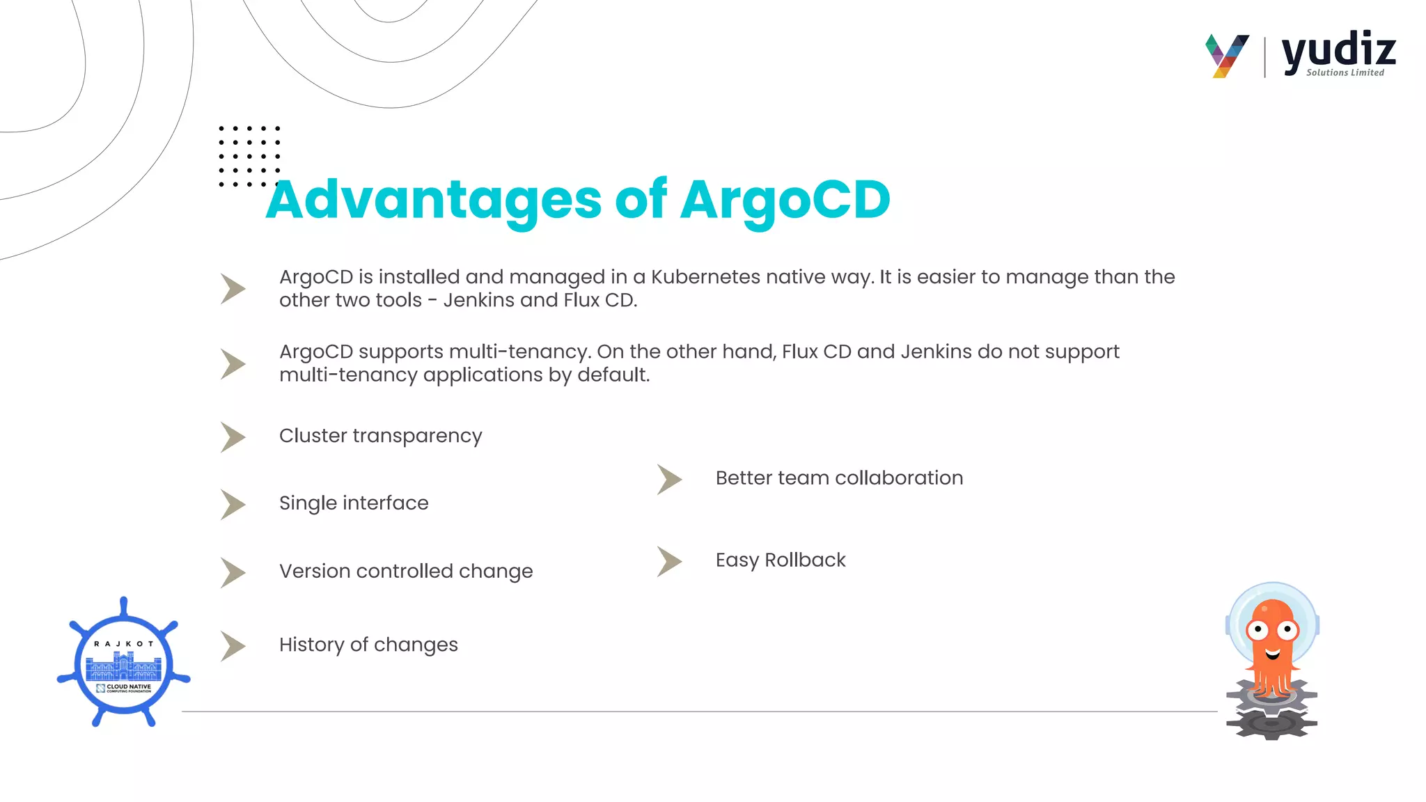 Advantages of ArgoCD
ArgoCD is installed and managed in a Kubernetes native way. It is easier to manage than the
other two tools - Jenkins and Flux CD.
ArgoCD supports multi-tenancy. On the other hand, Flux CD and Jenkins do not support
multi-tenancy applications by default.
Cluster transparency
Single interface
Better team collaboration
Easy Rollback
Version controlled change
History of changes
 