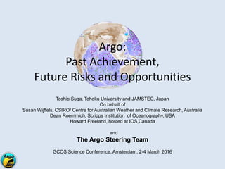 Argo:
Past Achievement,
Future Risks and Opportunities
Toshio Suga, Tohoku University and JAMSTEC, Japan
On behalf of
Susan Wijffels, CSIRO/ Centre for Australian Weather and Climate Research, Australia
Dean Roemmich, Scripps Institution of Oceanography, USA
Howard Freeland, hosted at IOS,Canada
and
The Argo Steering Team
GCOS Science Conference, Amsterdam, 2-4 March 2016
 