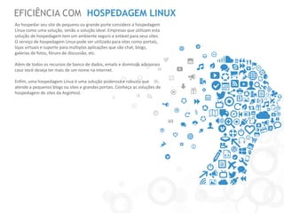 EFICIÊNCIA COM HOSPEDAGEM LINUX 
Ao hospedar seu site de pequeno ou grande porte considere a hospedagem Linux como uma solução, senão a solução ideal. Empresas que utilizam esta solução de hospedagem tem um ambiente seguro e estável para seus sites. O serviço de hospedagem Linux pode ser utilizado para sites como portais, lojas virtuais e suporte para múltiplas aplicações que são chat, blogs, galerias de fotos, fóruns de discussão, etc. 
Além de todos os recursos de banco de dados, emails e domínios adicionais caso você deseja ter mais de um nome na internet. 
Enfim, uma hospedagem Linux é uma solução poderosa e robusta que atende a pequenos blogs ou sites e grandes portais. Conheça as soluções de hospedagem de sites da ArgoHost.  
