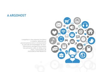 A ARGOHOST 
A ArgoHost é uma empresa inovadora e criativa, adotando um posicionamento único e revolucionário no mercado de hospedagem de sites. 
Oferecemos uma gama de produtos mas pensamos cada um deles como único, numa política de 
EXCELÊNCIA POR PRODUTO!  