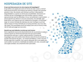 HOSPEDAGEM DE SITE 
O que você deve procurar em uma empresa de hospedagem? 
O que define uma opção para outro em termos de valor a você, o cliente? Você precisa encontrar uma empresa que oferece a solução mais acessível possível, é claro. No entanto, você não quer sacrificar o desempenho, disponibilidade ou suporte ao cliente para acessibilidade. Você precisa se certificar de que a hospedagem que você escolher suporta o sistema operacional que você usa (Windows e Linux, normalmente), e você também precisa garantir que oferece os recursos necessários. Por exemplo, você pode querer uma máquina que com subdomínios ilimitados, ou você pode exigir um número ilimitado de endereços de email. Verifique se um host oferece espaço em disco ilimitado por um preço premium, mas o seu site não requer uma quantidade enorme de espaço (nem será no futuro), então não há razão para pagar por esse extra. 
Garantir que você obtenha o serviço que você merece 
Outro ingrediente essencial do desenvolvimento de sua presença na web é o nível de suporte ao cliente fornecido pelo host que você escolher. Normalmente você quer o melhor suporte possível. A empresa de hospedagem que você escolher deve oferecer várias formas de contatá-los quando você precisar de apoio - um número de telefone, e-mail e recursos de bate-papo são os padrões. Sem suporte adequado não é uma opção para você escolher. Se você tem a habilidade de trabalhar com sites, isso pode ser uma opção aceitável, mas certamente não é para todos. 
 