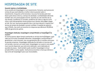 HOSPEDAGEM DE SITE 
Garantir Uptime e Confiabilidade 
A sua escolha de hospedagem é um investimento. Portanto, você precisa ter certeza de que você obtenha o melhor retorno possível sobre o investimento. Enquanto as ferramentas e recursos fornecidos pelo host fazem parte desse retorno, o tempo de atividade e confiabilidade oferecida também são uma preocupação enorme. Quando seu site está fora do ar, seja devido a problemas no servidor, problemas de rede ou alguma outra causa, você está perdendo receita porque seus clientes não podem chegar ao site. Por isso, você precisa garantir que o seu host oferece o máximo em termos de tempo de atividade e serviço confiável. O padrão da indústria aqui é 99,6%, mas você vai encontrar as máquinas que oferecem 99,99% e 100% de garantia de uptime. 
Hospedagem dedicada, hospedagem compartilhada ou hospedagem na nuvem? 
Se você já passou algum tempo analisando os serviços de hospedagem, você sabe que há muitas variedades diferentes. Hospedagem compartilhada é geralmente o mais acessível, mas isso geralmente não é a escolha certa para as grandes empresas. Hospedagem dedicada lhe dá todos os recursos em um servidor, mas tem um custo maior. Hospedagem na nuvem é uma opção mais recente disponível, que está entre dedicada e semi-dedicada em questão de preços.. Você também pode escolher hospedagem virtual privado (VPS) e outras opções. Você precisa encontrar o host que oferece o tipo certo de hospedagem para suas necessidades. 
 