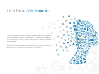 EXCELÊNCIA POR PRODUTO 
Cada serviço lançado no mercado foi preparado minunciosamente, desde sua estrutura física, os profissionais que fazem o monitoramento e a manutenção dos recursos que você irá utilizar, bem como todo o time do suporte técnico que está atento a todas as suas necessidades. 
Queremos que cada serviço esteja com sua estrutura perfeita para atender você, por isso lançamos de maneira programada, a cada semana, um novo produto.  