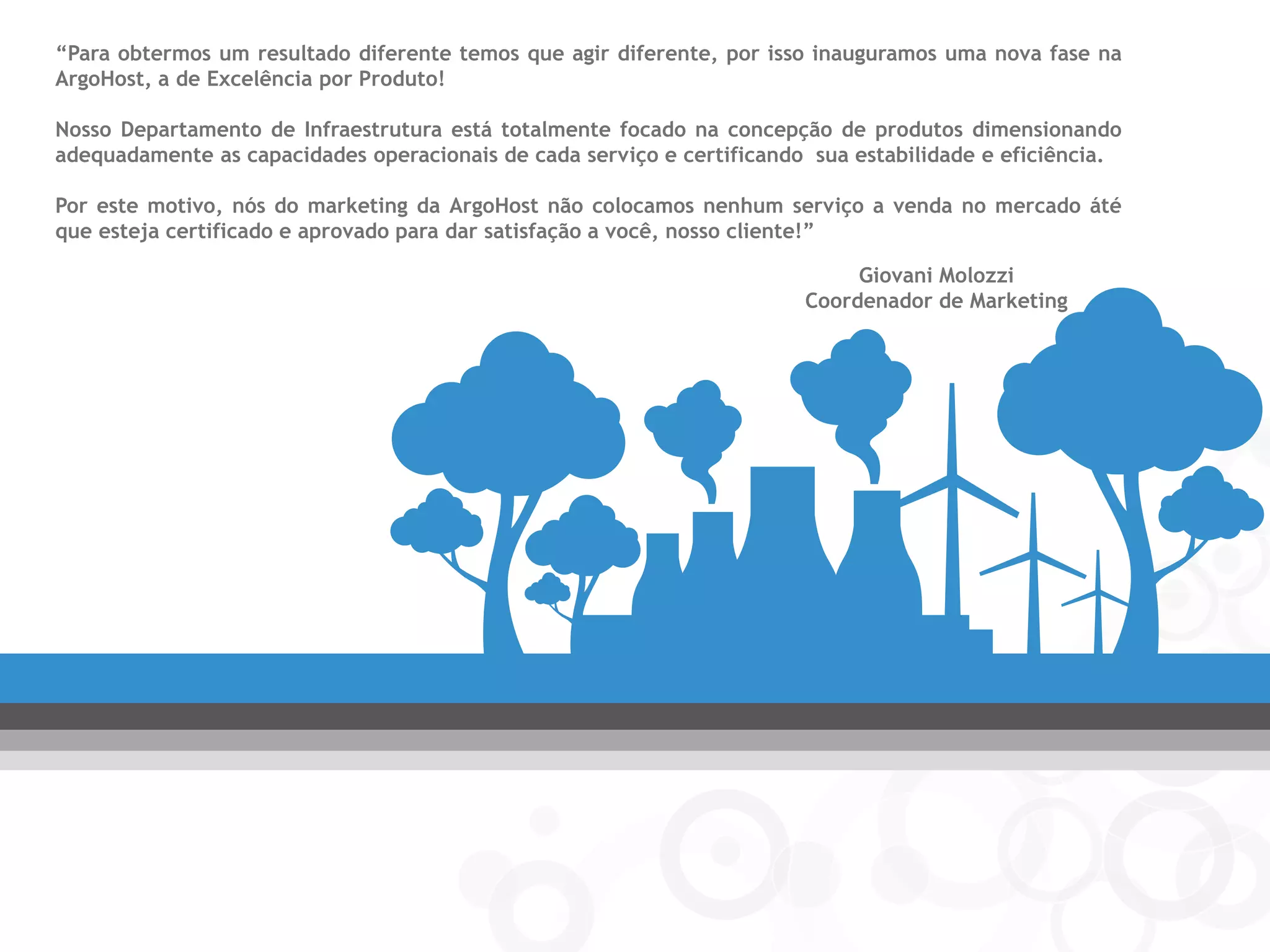 “Para obtermos um resultado diferente temos que agir diferente, por isso inauguramos uma nova fase na ArgoHost, a de Excelência por Produto! 
Nosso Departamento de Infraestrutura está totalmente focado na concepção de produtos dimensionando adequadamente as capacidades operacionais de cada serviço e certificando sua estabilidade e eficiência. 
Por este motivo, nós do marketing da ArgoHost não colocamos nenhum serviço a venda no mercado áté que esteja certificado e aprovado para dar satisfação a você, nosso cliente!” 
Giovani Molozzi 
Coordenador de Marketing  