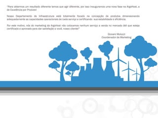 “Para obtermos um resultado diferente temos que agir diferente, por isso inauguramos uma nova fase na ArgoHost, a de Excelência por Produto! 
Nosso Departamento de Infraestrutura está totalmente focado na concepção de produtos dimensionando adequadamente as capacidades operacionais de cada serviço e certificando sua estabilidade e eficiência. 
Por este motivo, nós do marketing da ArgoHost não colocamos nenhum serviço a venda no mercado áté que esteja certificado e aprovado para dar satisfação a você, nosso cliente!” 
Giovani Molozzi 
Coordenador de Marketing  