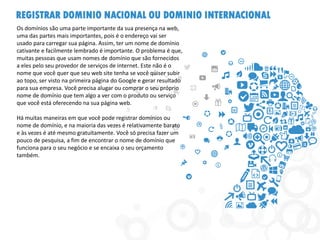 REGISTRAR DOMINIO NACIONAL OU DOMINIO INTERNACIONAL 
Os domínios são uma parte importante da sua presença na web, uma das partes mais importantes, pois é o endereço vai ser usado para carregar sua página. Assim, ter um nome de domínio cativante e facilmente lembrado é importante. O problema é que, muitas pessoas que usam nomes de domínio que são fornecidos a eles pelo seu provedor de serviços de internet. Este não é o nome que você quer que seu web site tenha se você quiser subir ao topo, ser visto na primeira página do Google e gerar resultado para sua empresa. Você precisa alugar ou comprar o seu próprio nome de domínio que tem algo a ver com o produto ou serviço que você está oferecendo na sua página web. 
Há muitas maneiras em que você pode registrar domínios ou nome de domínio, e na maioria das vezes é relativamente barato e às vezes é até mesmo gratuitamente. Você só precisa fazer um pouco de pesquisa, a fim de encontrar o nome de domínio que funciona para o seu negócio e se encaixa o seu orçamento também. 
 