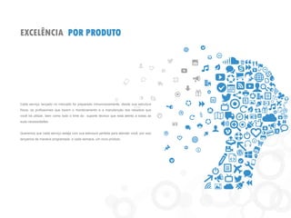 EXCELÊNCIA POR PRODUTO 
Cada serviço lançado no mercado foi preparado minunciosamente, desde sua estrutura física, os profissionais que fazem o monitoramento e a manutenção dos recursos que você irá utilizar, bem como todo o time do suporte técnico que está atento a todas as suas necessidades. 
Queremos que cada serviço esteja com sua estrutura perfeita para atender você, por isso lançamos de maneira programada, a cada semana, um novo produto.  