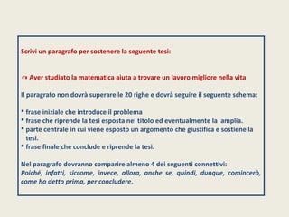 Scrivi un paragrafo per sostenere la seguente tesi: 
✍ Aver studiato la matematica aiuta a trovare un lavoro migliore nella vita 
Il paragrafo non dovrà superare le 20 righe e dovrà seguire il seguente schema: 
 frase iniziale che introduce il problema 
 frase che riprende la tesi esposta nel titolo ed eventualmente la amplia. 
 parte centrale in cui viene esposto un argomento che giustifica e sostiene la 
tesi. 
 frase finale che conclude e riprende la tesi. 
Nel paragrafo dovranno comparire almeno 4 dei seguenti connettivi: 
Poiché, infatti, siccome, invece, allora, anche se, quindi, dunque, comincerò, 
come ho detto prima, per concludere. 
 
