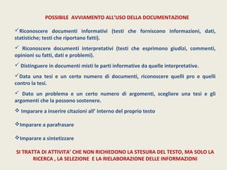 POSSIBILE AVVIAMENTO ALL’USO DELLA DOCUMENTAZIONE 
Riconoscere documenti informativi (testi che forniscono informazioni, dati, 
statistiche; testi che riportano fatti). 
 Riconoscere documenti interpretativi (testi che esprimono giudizi, commenti, 
opinioni su fatti, dati e problemi). 
 Distinguere in documenti misti le parti informative da quelle interpretative. 
Data una tesi e un certo numero di documenti, riconoscere quelli pro e quelli 
contro la tesi. 
 Dato un problema e un certo numero di argomenti, scegliere una tesi e gli 
argomenti che la possono sostenere. 
 Imparare a inserire citazioni all’ interno del proprio testo 
Imparare a parafrasare 
Imparare a sintetizzare 
SI TRATTA DI ATTIVITA’ CHE NON RICHIEDONO LA STESURA DEL TESTO, MA SOLO LA 
RICERCA , LA SELEZIONE E LA RIELABORAZIONE DELLE INFORMAZIONI 
 