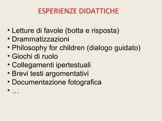 ESPERIENZE DIDATTICHE 
• Letture di favole (botta e risposta) 
• Drammatizzazioni 
• Philosophy for children (dialogo guidato) 
• Giochi di ruolo 
• Collegamenti ipertestuali 
• Brevi testi argomentativi 
• Documentazione fotografica 
• … 
