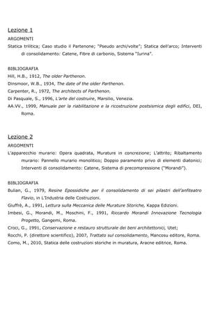 Lezione 1
ARGOMENTI
Statica trilitica; Caso studio il Partenone; “Pseudo archi/volte”; Statica dell’arco; Interventi
      di consolidamento: Catene, Fibre di carbonio, Sistema “Iurina”.


BIBLIOGRAFIA
Hill, H.B., 1912, The older Parthenon.
Dinsmoor, W.B., 1934, The date of the older Parthenon.
Carpenter, R., 1972, The architects of Parthenon.
Di Pasquale, S., 1996, L’arte del costruire, Marsilio, Venezia.
AA.VV., 1999, Manuale per la riabilitazione e la ricostruzione postsismica degli edifici, DEI,
      Roma.




Lezione 2
ARGOMENTI
L’apparecchio murario: Opera quadrata, Murature in concrezione; L’attrito; Ribaltamento
      murario: Pannello murario monolitico; Doppio paramento privo di elementi diatonici;
      Interventi di consolidamento: Catene, Sistema di precompressione (“Morandi”).


BIBLIOGRAFIA
Bulian, G., 1979, Resine Epossidiche per il consolidamento di sei pilastri dell’anfiteatro
      Flavio, in L’Industria delle Costruzioni.
Giuffrè, A., 1991, Lettura sulla Meccanica delle Murature Storiche, Kappa Edizioni.
Imbesi, G., Morandi, M., Moschini, F., 1991, Riccardo Morandi Innovazione Tecnologia
      Progetto, Gangemi, Roma.
Croci, G., 1991, Conservazione e restauro strutturale dei beni architettonici, Utet;
Rocchi, P. (direttore scientifico), 2007, Trattato sul consolidamento, Mancosu editore, Roma.
Como, M., 2010, Statica delle costruzioni storiche in muratura, Aracne editrice, Roma.
 