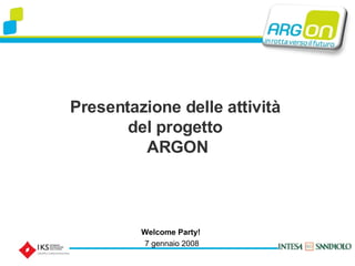 Presentazione delle attività  del progetto  ARGON Welcome Party!   7 gennaio 2008 