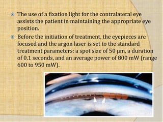  The use of a fixation light for the contralateral eye
assists the patient in maintaining the appropriate eye
position.
 Before the initiation of treatment, the eyepieces are
focused and the argon laser is set to the standard
treatment parameters: a spot size of 50 μm, a duration
of 0.1 seconds, and an average power of 800 mW (range
600 to 950 mW).
 