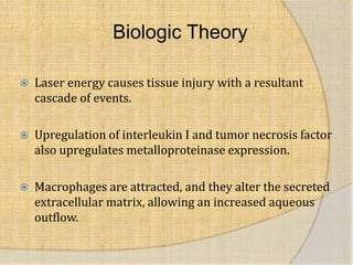 Biologic Theory
 Laser energy causes tissue injury with a resultant
cascade of events.
 Upregulation of interleukin I and tumor necrosis factor
also upregulates metalloproteinase expression.
 Macrophages are attracted, and they alter the secreted
extracellular matrix, allowing an increased aqueous
outflow.
 