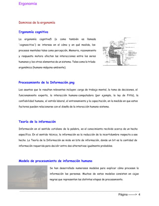 Ergonomía 
 
Dominios de la ergonomía
E​rgonomía cognitiva
La ergonomía cognitiva5 (o como también es llamada
'cognoscitiva') se interesa en el cómo y en qué medida, los
procesos mentales tales como percepción, Memoria, razonamiento
y respuesta motora afectan las interacciones entre los seres
humanos y los otros elementos de un sistema. Tales como la tríada
ergonómica (humano-máquina-ambiente).
Procesamiento de la Información.png
Los asuntos que le resultan relevantes incluyen: carga de trabajo mental, la toma de decisiones, el
funcionamiento experto, la interacción humano-computadora (por ejemplo, la ley de Fitts), la
confiabilidad humana, el estrés laboral, el entrenamiento y la capacitación, en la medida en que estos
factores pueden relacionarse con el diseño de la interacción humano-sistema.
Teoría de la información
Información en el sentido cotidiano de la palabra, es el conocimiento recibido acerca de un hecho
específico. En el sentido técnico, la información es la reducción de la incertidumbre respecto a ese
hecho. La Teoría de la Información se mide en bits de información, donde un bit es la cantidad de
información requerida para decidir entre dos alternativas igualmente probables.
Modelo de procesamiento de información humano
Se han desarrollado numerosos modelos para explicar cómo procesan la
información las personas. Muchos de estos modelos consisten en cajas
negras que representan las distintas etapas de procesamiento.
Página ­­­­­­­>  4 
 