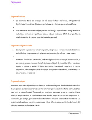 Ergonomía 
 
Ergonomía física
➢ La ergonomía física se preocupa de las características anatómicas, antropométricas,
fisiológicas y biomecánicas del usuario, en tanto que se relacionan con la actividad física.
➢
➢ Sus temas más relevantes incluyen posturas de trabajo, sobreesfuerzo, manejo manual de
materiales, movimientos repetitivos, lesiones músculo-tendinosas (LMT) de origen laboral,
diseño de puestos de trabajo, seguridad y salud ocupacional.
Ergonomía organizacional
● La ergonomía organizacional o macroergonomía,6 se preocupa por la optimización de sistemas
socio-técnicos, incluyendo sus estructuras organizacionales, las políticas y los procesos.
●
● Son temas relevantes a este dominio, los factores psicosociales del trabajo, la comunicación, la
gerencia de recursos humanos, el diseño de tareas, el diseño de horas laborables y trabajo en
turnos, el trabajo en equipo, el diseño participativo, la ergonomía comunitaria, el trabajo
cooperativo, los nuevos paradigmas del trabajo, las organizaciones virtuales, el teletrabajo y el
aseguramiento de la calidad
Ergonomía visual
Podríamos decir que la ergonomía visual estudia la forma de conseguir la mayor comodidad y ​eficacia
de una persona cuando realiza tareas que implican una exigencia visual importante. ¿Por qué es tan
importante la ergonomía visual? Porque cada vez sometemos a un mayor esfuerzo a nuestro sistema
visual, ya sea porque ahora se estudia más que hace décadas, porque se trabaja más con pantallas de
ordenador o, por ejemplo, porque estamos constantemente utilizando nuestros teléfonos móviles. Las
condiciones adecuadas para la visión, pueden causar fatiga, dolor de cabeza, accidentes, deficiencia del
trabajo y posiciones incómodas del cuerpo.
Página ­­­­­­­>  5 
 