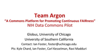 Team Argon
“A Commons Platform for Promoting Continuous FAIRness”
NIH Data Commons Pilot
Globus, University of Chicago
University of Southern California
Contact: Ian Foster, foster@uchicago.edu
PIs: Kyle Chard, Ian Foster, Carl Kesselman, Ravi Madduri
 