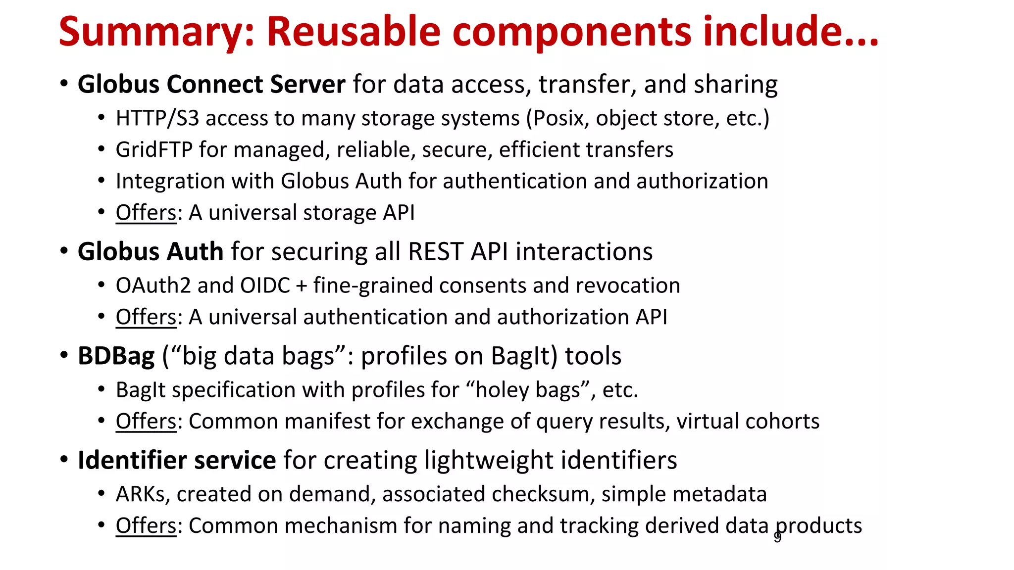Summary: Reusable components include...
• Globus Connect Server for data access, transfer, and sharing
• HTTP/S3 access to many storage systems (Posix, object store, etc.)
• GridFTP for managed, reliable, secure, efficient transfers
• Integration with Globus Auth for authentication and authorization
• Offers: A universal storage API
• Globus Auth for securing all REST API interactions
• OAuth2 and OIDC + fine-grained consents and revocation
• Offers: A universal authentication and authorization API
• BDBag (“big data bags”: profiles on BagIt) tools
• BagIt specification with profiles for “holey bags”, etc.
• Offers: Common manifest for exchange of query results, virtual cohorts
• Identifier service for creating lightweight identifiers
• ARKs, created on demand, associated checksum, simple metadata
• Offers: Common mechanism for naming and tracking derived data products9
 