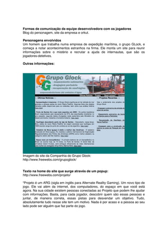 Formas de comunicação da equipe desenvolvedora com os jogadores
Blog do personagem, site da empresa e orkut.

Personagens envolvidos
Um homem que trabalha numa empresa de expedição marítima, o grupo GLock, e
começa a notar acontecimentos estranhos na firma. Ele monta um site para reunir
informações sobre o mistério e recrutar a ajuda de internautas, que são os
jogadores-detetives.

Outras informações:




Imagem do site da Companhia do Grupo Glock:
http://www.freewebs.com/grupoglock/


Texto na home do site que surge através de um popup:
http://www.freewebs.com/projeto/

“Projeto é um ARG (sigla em inglês para Alternate Reality Gaming). Um novo tipo de
jogo. Ele vai além da internet, dos computadores, do espaço em que você está
agora. Na sua cidade existem pessoas conectadas ao Projeto que podem lhe ajudar
com informações. Basta, para cada jogador, descobrir quem são essas pessoas e
juntar, de maneira correta, essas pistas para desvendar um objetivo. Tudo,
absolutamente tudo nesse site tem um motivo. Nada é por acaso e a pessoa ao seu
lado pode ser alguém que faz parte do jogo.
 