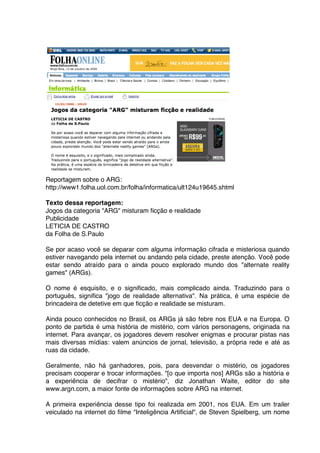 Reportagem sobre o ARG:
http://www1.folha.uol.com.br/folha/informatica/ult124u19645.shtml

Texto dessa reportagem:
Jogos da categoria "ARG" misturam ficção e realidade
Publicidade
LETICIA DE CASTRO
da Folha de S.Paulo

Se por acaso você se deparar com alguma informação cifrada e misteriosa quando
estiver navegando pela internet ou andando pela cidade, preste atenção. Você pode
estar sendo atraído para o ainda pouco explorado mundo dos "alternate reality
games" (ARGs).

O nome é esquisito, e o significado, mais complicado ainda. Traduzindo para o
português, significa "jogo de realidade alternativa". Na prática, é uma espécie de
brincadeira de detetive em que ficção e realidade se misturam.

Ainda pouco conhecidos no Brasil, os ARGs já são febre nos EUA e na Europa. O
ponto de partida é uma história de mistério, com vários personagens, originada na
internet. Para avançar, os jogadores devem resolver enigmas e procurar pistas nas
mais diversas mídias: valem anúncios de jornal, televisão, a própria rede e até as
ruas da cidade.

Geralmente, não há ganhadores, pois, para desvendar o mistério, os jogadores
precisam cooperar e trocar informações. "[o que importa nos] ARGs são a história e
a experiência de decifrar o mistério", diz Jonathan Waite, editor do site
www.argn.com, a maior fonte de informações sobre ARG na internet.

A primeira experiência desse tipo foi realizada em 2001, nos EUA. Em um trailer
veiculado na internet do filme "Inteligência Artificial", de Steven Spielberg, um nome
 