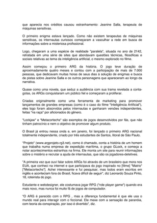 que aparecia nos créditos causou estranhamento: Jeanine Salla, terapeuta de
máquinas sensitivas.

O primeiro enigma estava lançado. Como não existem terapeutas de máquinas
sensitivas, os internautas curiosos começaram a vasculhar a rede em busca de
informações sobre a misteriosa profissional.

Logo, chegaram a uma espécie de realidade "paralela", situada no ano de 2142,
retratada em uma série de sites que abordavam questões técnicas, filosóficas e
sociais relativas ao tema da inteligência artificial, o mesmo explorado no filme.

Assim começou o primeiro ARG da história. O jogo teve duração de
aproximadamente quatro meses e contou com a participação de mais de 7.000
pessoas, que dedicavam muitas horas de seus dias à solução de enigmas e busca
de pistas sobre Jeanine Salla e os outros personagens que apareceram ao longo da
narrativa.

Quase como uma novela, que seduz a audiência com sua trama revelada a conta-
gotas, os ARGs conquistaram um público fiel e começaram a proliferar.

Criadas originalmente como uma ferramenta de marketing para promover
lançamentos de grandes empresas (como é o caso do filme "Inteligência Artificial"),
eles logo foram absorvidos pelos internautas e ganharam versões independentes,
feitas "na raça" por aficionados do gênero.

"Lockjaw" e "Metacortechs" são exemplos de jogos desenvolvidos por fãs, que não
tinham patrocínio e nem o objetivo de promover algum produto.

O Brasil já entrou nessa onda e, em janeiro, foi lançado o primeiro ARG nacional
totalmente independente, criado por três estudantes de Santos, litoral de São Paulo.

"Projeto" (www.argprojeto.rg3.net), como é chamado, conta a história de um homem
que trabalha numa empresa de expedição marítima, o grupo GLock, e começa a
notar acontecimentos estranhos na firma. Ele monta um site para reunir informações
sobre o mistério e recrutar a ajuda de internautas, que são os jogadores-detetives.

"A primeira vez que ouvi falar sobre ARGs foi através de um brasileiro que mora nos
EUA, que conheci na internet e que participava do jogo inspirado no [filme] "Matrix"
["Metacortechs"]. Achei interessante e fui pesquisar, mas todos eram escritos em
inglês e aconteciam fora do Brasil, ficava difícil de seguir", diz Leonardo Souza Pinto,
18, roteirista do jogo.

Estudante e webdesigner, ele costumava jogar RPG ("role player game") quando era
mais novo, mas nunca foi muito fã de jogos de computador.

"O ARG é parecido com o RPG , mas a diferença fundamental é que ele usa o
mundo real para interagir com o ficcional. Ele mexe com a sensação de paranóia,
com teoria da conspiração, por isso é divertido", diz.
 