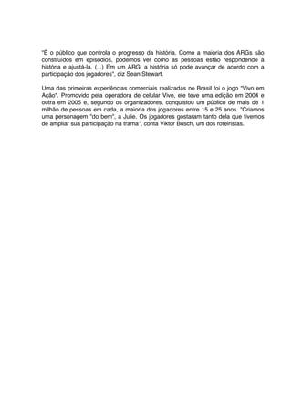 "É o público que controla o progresso da história. Como a maioria dos ARGs são
construídos em episódios, podemos ver como as pessoas estão respondendo à
história e ajustá-la. (...) Em um ARG, a história só pode avançar de acordo com a
participação dos jogadores", diz Sean Stewart.

Uma das primeiras experiências comerciais realizadas no Brasil foi o jogo "Vivo em
Ação". Promovido pela operadora de celular Vivo, ele teve uma edição em 2004 e
outra em 2005 e, segundo os organizadores, conquistou um público de mais de 1
milhão de pessoas em cada, a maioria dos jogadores entre 15 e 25 anos. "Criamos
uma personagem "do bem", a Julie. Os jogadores gostaram tanto dela que tivemos
de ampliar sua participação na trama", conta Viktor Busch, um dos roteiristas.
 