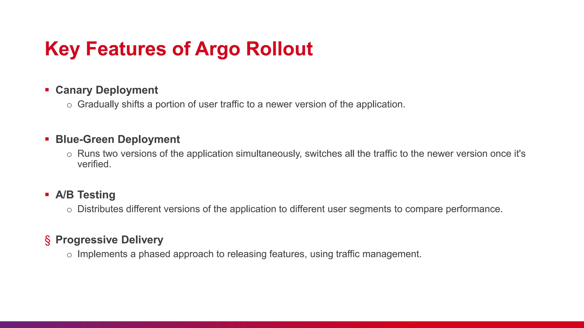 Key Features of Argo Rollout
 Canary Deployment
o Gradually shifts a portion of user traffic to a newer version of the application.
 Blue-Green Deployment
o Runs two versions of the application simultaneously, switches all the traffic to the newer version once it's
verified.
 A/B Testing
o Distributes different versions of the application to different user segments to compare performance.
§ Progressive Delivery
o Implements a phased approach to releasing features, using traffic management.
 