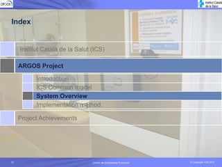 Index


     Institut Català de la Salut (ICS)

     ARGOS Project

           Introduction
           ICS Common model
           System Overview
           Implementation method

     Project Achievements




12                               Centro de Competecia Funcional
                                           Competencia Funcional   © Copyright ICS 2010
                                                                   © Copyright ICS 2010
 