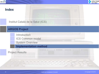 Index


     Institut Català de la Salut (ICS)

     ARGOS Project

           Introduction
           ICS Common model
           System Overview
           Implementation method

     Project Results




14                               Centro de Competecia Funcional
                                           Competencia Funcional   © Copyright ICS 2010
                                                                   © Copyright ICS 2010
 