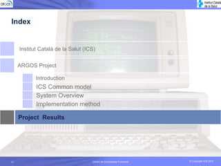Index


     Institut Català de la Salut (ICS)

     ARGOS Project

            Introduction
            ICS Common model
            System Overview
            Implementation method

     Project Results




17                                  Centro de Competecia Funcional
                                              Competencia Funcional   © Copyright ICS 2010
                                                                      © Copyright ICS 2010
 
