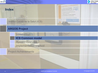 Index


    Institut Català de la Salut (ICS)


    ARGOS Project

           Introduction
           ICS Common model
           System Overview
           Implementation method

    Project Achievements




9                                  Centro de Competecia Funcional
                                             Competencia Funcional   © Copyright ICS 2010
                                                                     © Copyright ICS 2010
 