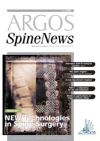 April 2001
News from the world of Spinal surgery and biomechanics
Focus on :
The spine engine :
an original theory on human locomotion
A new bipedicular implant
TIM-C : a laboratory
for the 3rd millenium
Medical applications of
shape memory alloys
Interview with Pr François
Lavaste - Part 2
NEW Technologies
in Spine Surgery
NEW Technologies
in Spine Surgery
T H E O F F I C I A L A R G O S P U B L I C A T I O N
 