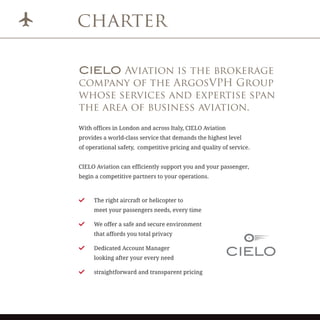 charter
CIELO Aviation is the brokerage
company of the ArgosVPH Group
whose services and expertise span
the area of business aviation.
With offices in London and across Italy, CIELO Aviation
provides a world-class service that demands the highest level
of operational safety, competitive pricing and quality of service.
CIELO Aviation can efficiently support you and your passenger,
begin a competitive partners to your operations.
	 The right aircraft or helicopter to
meet your passengers needs, every time
	 We offer a safe and secure environment
that affords you total privacy
	 Dedicated Account Manager
looking after your every need
	 straightforward and transparent pricing
 