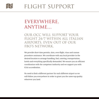 flight support
EVERYWHERE,
ANYTIME…
OUR OCC WILL SUPPORT YOUR
FLIGHT 24/7 WITHIN ALL ITALIAN
AIRPORTS, EVEN OUT OF OUR
FBO’S NETWORK.
We provide short time permits, slots, over-flight, visas and custom
procedure assistance. We coordinate with any local provider in the
desired location to arrange handling, fuel, catering, transportation,
hotels and everything specifically demanded. We ensure you an efficient
coordination with the competent Authority and we support you with
ICAA accreditation.
No need to find a different partner for each different airport as we
will follow you everywhere in order to grant you the same top quality
wherever you land.
 