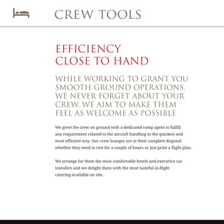 crew tools
EFFICIENCY
CLOSE TO HAND
WHILE WORKING TO GRANT YOU
SMOOTH GROUND OPERATIONS,
WE NEVER FORGET ABOUT YOUR
CREW. WE AIM TO MAKE THEM
FEEL AS WELCOME AS POSSIBLE
We greet the crew on ground with a dedicated ramp agent to fulfill
any requirement related to the aircraft handling in the quickest and
most efficient way. Our crew lounges are at their complete disposal
whether they need to rest for a couple of hours or just print a flight plan.
We arrange for them the most comfortable hotels and executive car
transfers and we delight them with the most tasteful in-flight
catering available on site.
 