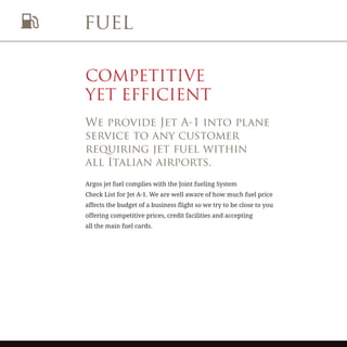fuel
COMPETITIVE
YET EFFICIENT
We provide Jet A-1 into plane
service to any customer
requiring jet fuel within
all Italian airports.
Argos jet fuel complies with the Joint fueling System
Check List for Jet A-1. We are well aware of how much fuel price
affects the budget of a business flight so we try to be close to you
offering competitive prices, credit facilities and accepting
all the main fuel cards.
 