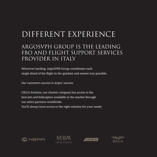 DIFFERENT EXPERIENCE
ARGOSVPH GROUP IS THE LEADING
FBO AND FLIGHT SUPPORT SERVICES
PROVIDER IN ITALY
Wherever landing, ArgosVPH Group coordinates each
single detail of the flight in the quickest and easiest way possible.
Our customers success is Argos’ success.
CIELO Aviation, our charter company has access to the
best jets and helicopters available in the market through
our select partners worldwide.
You’ll always have access to the right solution for your needs.
 