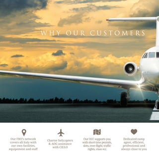 W H Y O U R C U S T O M E R S
Our FBO’s network
covers all Italy with
our own facilities,
equipement and staff
Charter helicopters
& AOG assistance
with CIELO
Our OCC supports you
with short time permits,
slots, over-flight, traffic
rights, visas ecc
Dedicated ramp
agent, efficient,
professional and
always close to you
 