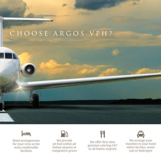 C H O O S E A R G O S V P H ?
Hotel arrangements
for your crew at the
most comfortable
facilities
We provide
jet fuel within all
Italian airports at
competitive prices
We offer first class
gourmet catering 24/7
in all Italian airports
We arrange your
transfers to your hotel
either by limo, water
taxi or helicopter
 