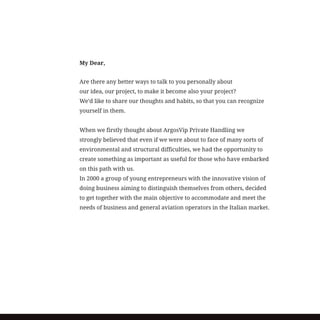 My Dear,
Are there any better ways to talk to you personally about
our idea, our project, to make it become also your project?
We’d like to share our thoughts and habits, so that you can recognize
yourself in them.
When we firstly thought about ArgosVip Private Handling we
strongly believed that even if we were about to face of many sorts of
environmental and structural difficulties, we had the opportunity to
create something as important as useful for those who have embarked
on this path with us.
In 2000 a group of young entrepreneurs with the innovative vision of
doing business aiming to distinguish themselves from others, decided
to get together with the main objective to accommodate and meet the
needs of business and general aviation operators in the Italian market.
 