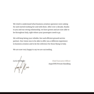 We tried to understand what business aviation operators were asking
for and started working for and with them. After over a decade, thanks
to you and our strong relationship, we have grown and are now able to
be throughout Italy, right where your passengers need to go.
We will keep being your reliable, fast and efficient ground service
partner. Our vision was to be able to offer you a different experience
in business aviation and to be the reference for those flying to Italy.
We are now very happy to say we are succeeding.
Loris Di Filippo	 			 Chief Executive Officer
					 ArgosVPH Private Handling
 