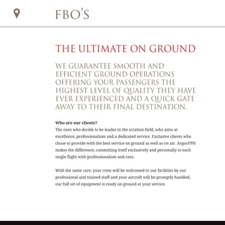 fbo’s
THE ULTIMATE ON GROUND
WE GUARANTEE SMOOTH AND
EFFICIENT GROUND OPERATIONS
OFFERING YOUR PASSENGERS THE
HIGHEST LEVEL OF QUALITY THEY HAVE
EVER EXPERIENCED AND A QUICK GATE
AWAY TO THEIR FINAL DESTINATION.
Who are our clients?
The ones who decide to be leader in the aviation field, who aims at
excellence, professionalism and a dedicated service. Exclusive clients who
chose to provide with the best service on ground as well as on air. ArgosVPH
makes the difference, committing itself exclusively and personally to each
single flight with professionalism and care.
With the same care, your crew will be welcomed to our facilities by our
professional and trained staff and your aircraft will be promptly handled,
our full set of equipment is ready on ground at your service.
 