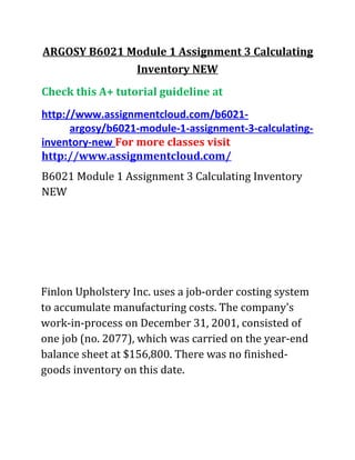 ARGOSY B6021 Module 1 Assignment 3 Calculating
Inventory NEW
Check this A+ tutorial guideline at
http://www.assignmentcloud.com/b6021-
argosy/b6021-module-1-assignment-3-calculating-
inventory-new For more classes visit
http://www.assignmentcloud.com/
B6021 Module 1 Assignment 3 Calculating Inventory
NEW
Finlon Upholstery Inc. uses a job-order costing system
to accumulate manufacturing costs. The company's
work-in-process on December 31, 2001, consisted of
one job (no. 2077), which was carried on the year-end
balance sheet at $156,800. There was no finished-
goods inventory on this date.
 