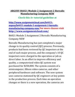 ARGOSY B6021 Module 2 Assignment 2 Borealis
Manufacturing Company NEW
Check this A+ tutorial guideline at
http://www.assignmentcloud.com/b6021-
argosy/b6021-module-2-assignment-2-borealis-
manufacturing-company-new For more classes visit
http://www.assignmentcloud.com/
B6021 Module 2 Assignment 2 Borealis Manufacturing
Company NEW
Borealis Manufacturing has just completed a major
change in its quality control (QC) process. Previously,
products had been reviewed by QC inspectors at the
end of each major process, and the company's 10 QC
inspectors were charged to the operation or job as
direct labor. In an effort to improve efficiency and
quality, a computerized video QC system was
purchased for $250,000. The system consists of a
minicomputer, fifteen video cameras, and other
peripheral hardware and software. The new system
uses cameras stationed by QC engineers at key points
in the production process. Each time an operation
changes or there is a new operation, the cameras are
 