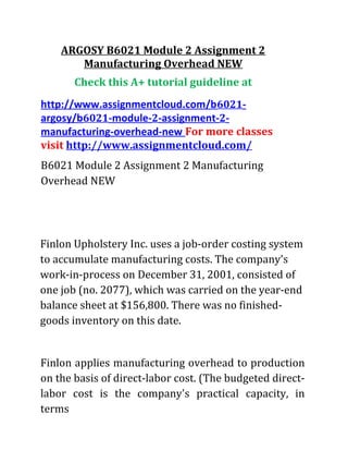 ARGOSY B6021 Module 2 Assignment 2
Manufacturing Overhead NEW
Check this A+ tutorial guideline at
http://www.assignmentcloud.com/b6021-
argosy/b6021-module-2-assignment-2-
manufacturing-overhead-new For more classes
visit http://www.assignmentcloud.com/
B6021 Module 2 Assignment 2 Manufacturing
Overhead NEW
Finlon Upholstery Inc. uses a job-order costing system
to accumulate manufacturing costs. The company's
work-in-process on December 31, 2001, consisted of
one job (no. 2077), which was carried on the year-end
balance sheet at $156,800. There was no finished-
goods inventory on this date.
Finlon applies manufacturing overhead to production
on the basis of direct-labor cost. (The budgeted direct-
labor cost is the company's practical capacity, in
terms
 
