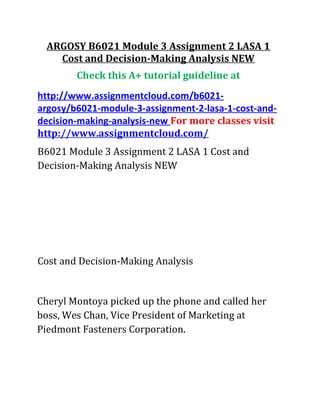 ARGOSY B6021 Module 3 Assignment 2 LASA 1
Cost and Decision-Making Analysis NEW
Check this A+ tutorial guideline at
http://www.assignmentcloud.com/b6021-
argosy/b6021-module-3-assignment-2-lasa-1-cost-and-
decision-making-analysis-new For more classes visit
http://www.assignmentcloud.com/
B6021 Module 3 Assignment 2 LASA 1 Cost and
Decision-Making Analysis NEW
Cost and Decision-Making Analysis
Cheryl Montoya picked up the phone and called her
boss, Wes Chan, Vice President of Marketing at
Piedmont Fasteners Corporation.
 