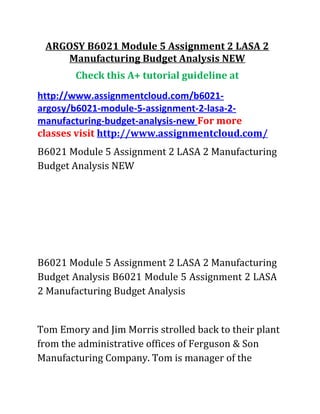 ARGOSY B6021 Module 5 Assignment 2 LASA 2
Manufacturing Budget Analysis NEW
Check this A+ tutorial guideline at
http://www.assignmentcloud.com/b6021-
argosy/b6021-module-5-assignment-2-lasa-2-
manufacturing-budget-analysis-new For more
classes visit http://www.assignmentcloud.com/
B6021 Module 5 Assignment 2 LASA 2 Manufacturing
Budget Analysis NEW
B6021 Module 5 Assignment 2 LASA 2 Manufacturing
Budget Analysis B6021 Module 5 Assignment 2 LASA
2 Manufacturing Budget Analysis
Tom Emory and Jim Morris strolled back to their plant
from the administrative offices of Ferguson & Son
Manufacturing Company. Tom is manager of the
 